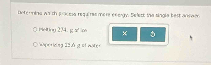 Determine which process requires more energy. Select the single best answer.
Melting 274. g of ice
×
Vaporizing 25.6 g of water