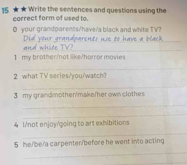 15 ★ ★ Write the sentences and questions using the 
correct form of used to. 
0 your grandparents/have/a black and white TV? 
_ 
_ 
1 my brother/not like/horror movies 
_ 
2 what TV series/you/watch? 
_ 
3 my grandmother/make/her own clothes 
_ 
_ 
4 I/not enjoy/going to art exhibitions 
_ 
5 he/be/a carpenter/before he went into acting 
_ 
_