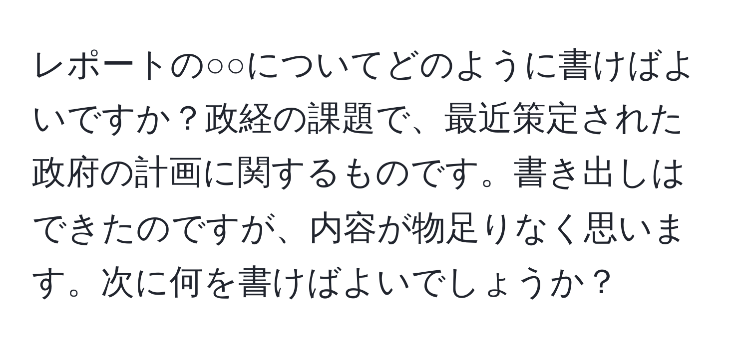 レポートの○○についてどのように書けばよいですか？政経の課題で、最近策定された政府の計画に関するものです。書き出しはできたのですが、内容が物足りなく思います。次に何を書けばよいでしょうか？