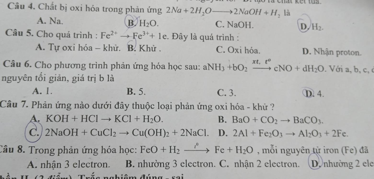 chat kết tua .
Câu 4. Chất bị oxi hóa trong phản ứng 2Na+2H_2Oto 2NaOH+H_2 là
A. Na. C. NaOH.
B H_2O.
D H_2. 
Câu 5. Cho quá trình : Fe^(2+)to Fe^(3+)+1e :. Đây là quá trình :
A. Tự oxi hóa - khử. B. Khử . C. Oxi hóa. D. Nhận proton.
Câu 6. Cho phương trình phản ứng hóa học sau: aNH_3+bO_2xrightarrow xt,t^ocNO+dH_2O. Với a, b, c, c
nguyên tối giản, giá trị b là
A. 1. B. 5. C. 3. D. 4.
Câu 7. Phản ứng nào dưới đây thuộc loại phản ứng oxi hóa - khử ?
A. KOH+HClto KCl+H_2O. B. BaO+CO_2to BaCO_3.
C. 2NaOH+CuCl_2to Cu(OH)_2+2NaCl. D. 2Al+Fe_2O_3to Al_2O_3+2Fe. 
Câu 8. Trong phản ứng hóa học: FeO+H_2xrightarrow I^0Fe+H_2O , mỗi nguyên tử iron (Fe) đã
A. nhận 3 electron. B. nhường 3 electron. C. nhận 2 electron. D. nhường 2 ele
nchiâm đúng s a i