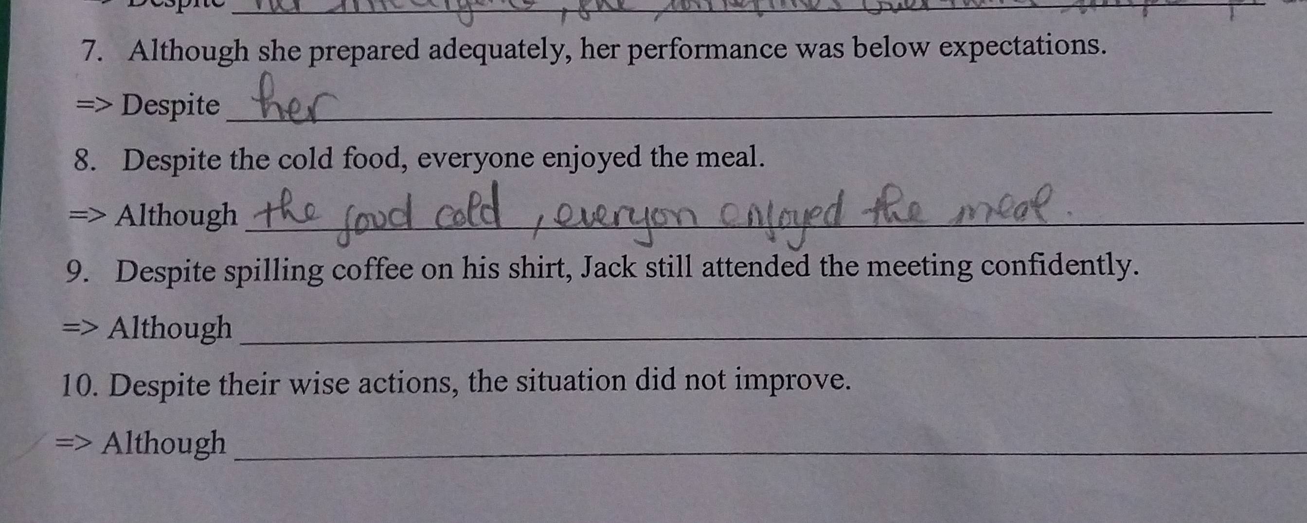 Although she prepared adequately, her performance was below expectations. 
7 Despite_ 
8. Despite the cold food, everyone enjoyed the meal. 
Although_ 
9. Despite spilling coffee on his shirt, Jack still attended the meeting confidently. 
Although_ 
10. Despite their wise actions, the situation did not improve. 
Although_