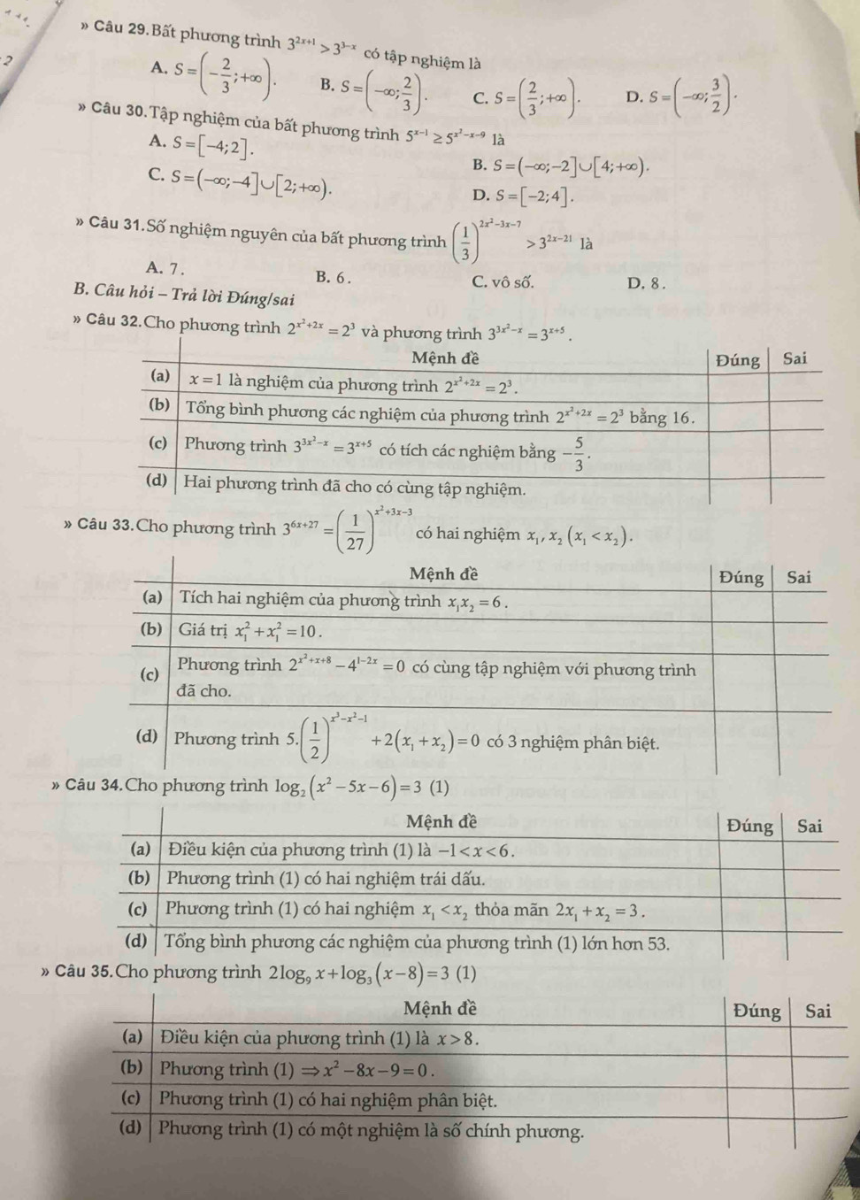 4 − 4 » Câu 29.Bất phương trình 3^(2x+1)>3^(3-x) có tập nghiệm là
2
A. S=(- 2/3 ;+∈fty ). B. S=(-∈fty ; 2/3 ). C. S=( 2/3 ;+∈fty ). D. S=(-∈fty ; 3/2 ).
* Câu 30.Tập nghiệm của bất phương trình 5^(x-1)≥ 5^(x^2)-x-9 là
A. S=[-4;2].
C. S=(-∈fty ;-4]∪ [2;+∈fty ).
B. S=(-∈fty ;-2]∪ [4;+∈fty ).
D. S=[-2;4].
» Câu 31.Số nghiệm nguyên của bất phương trình ( 1/3 )^2x^2-3x-7>3^(2x-21)1a
A. 7 . B. 6 . C. vô số.
D. 8 .
B. Câu hỏi - Trả lời Đúng/sai
» Câu 32.Cho phương trình 2^(x^2)+2x=2^3
» Câu 33.Cho phương trình 3^(6x+27)=( 1/27 )^x^2+3x-3 có hai nghiệm x_1,x_2(x_1
4.Cho phương trình log _2(x^2-5x-6)=3(1)
»  35.Cho phương trình 2log _9x+log _3(x-8)=3(1)