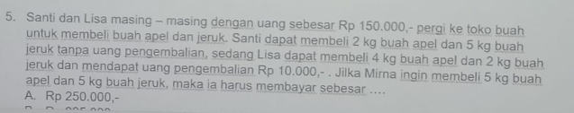 Santi dan Lisa masing - masing dengan uang sebesar Rp 150.000,- pergi ke toko buah
untuk membeli buah apel dan jeruk. Santi dapat membeli 2 kg buah apel dan 5 kg buah
jeruk tanpa uang pengembalian, sedang Lisa dapat membeli 4 kg buah apel dan 2 kg buah
jeruk dan mendapat uang pengembalian Rp 10.000,- . Jilka Mirna ingin membeli 5 kg buah
apel dan 5 kg buah jeruk, maka ia harus membayar sebesar ....
A. Rp 250.000,-