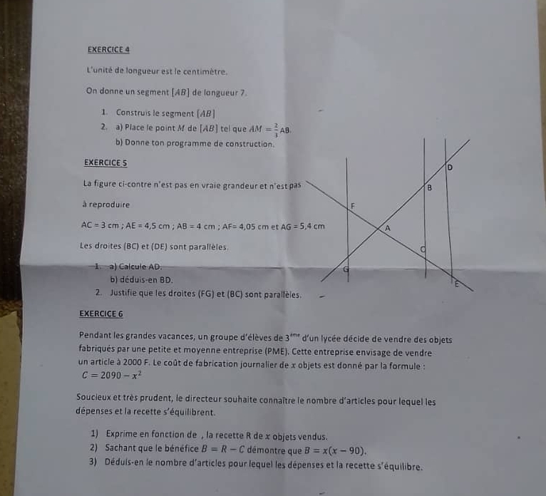 L'unité de longueur est le centimètre.
On donne un segment [AB] de langueur 7.
1. Construis le segment [AB]
2. a) Place le point M de [AB] tel que AM= 2/3 AB.
b) Donne ton programme de construction.
EXERCICE 5
La figure ci-contre n'est pas en vraie grandeur et n'est pas
à reproduire
AC=3cm;AE=4,5cm;AB=4cm;AF=4,05cm et 
Les droites (BC) et (DE) sont parallèles.
1. a) Calcule AD. 
b) déduis-en BD.
2. Justifie que les droites (FG) et (BC) sont parallèles.
EXERCICE 6
Pendant les grandes vacances, un groupe d'élèves de 3^(4me) d'un lycée décide de vendre des objets
fabriqués par une petite et moyenne entreprise (PME). Cette entreprise envisage de vendre
un article à 2000 F. Le coût de fabrication journalier de x objets est donné par la formule :
C=2090-x^2
Soucieux et très prudent, le directeur souhaite connaître le nombre d'articles pour lequel les
dépenses et la recette s'équilibrent.
1) Exprime en fonction de , la recette R de x objets vendus.
2) Sachant que le bénéfice B=R-C démontre que B=x(x-90).
3) Déduis-en le nombre d'articles pour lequel les dépenses et la recette s'équilibre.