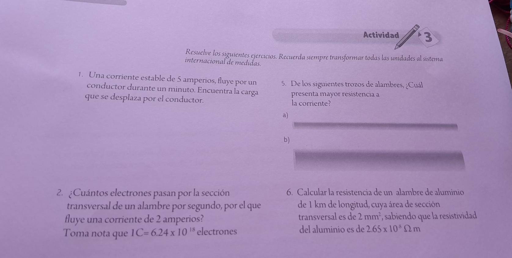 Actividad 3
Resuelve los siguientes ejercicios. Recuerda siempre transformar todas las unidades al sistema
internacional de medidas.
1. Una corriente estable de 5 amperios, fluye por un 5. De los siguientes trozos de alambres, ¿Cuál
conductor durante un minuto. Encuentra la carga
presenta mayor resistencia a
que se desplaza por el conductor.
la corriente?
a)
b)
2. ¿Cuántos electrones pasan por la sección 6. Calcular la resistencia de un alambre de aluminio
transversal de un alambre por segundo, por el que de 1 km de longitud, cuya área de sección
fluye una corriente de 2 amperios? transversal es de 2mm^2 , sabiendo que la resistividad
Toma nota que 1C=6.24* 10^(18) electrones del aluminio es de 2.65* 10^(-8)Omega m