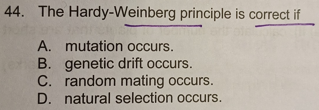 The Hardy-Weinberg principle is correct if
A. mutation occurs.
B. genetic drift occurs.
C. random mating occurs.
D. natural selection occurs.