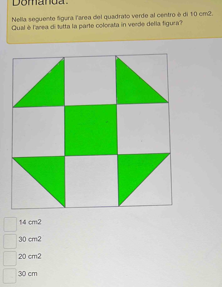 Domanda.
Nella seguente figura l'area del quadrato verde al centro è di 10 cm2.
Qual è l'area di tutta la parte colorata in verde della figura?
14 cm2
30 cm2
20 cm2
30 cm