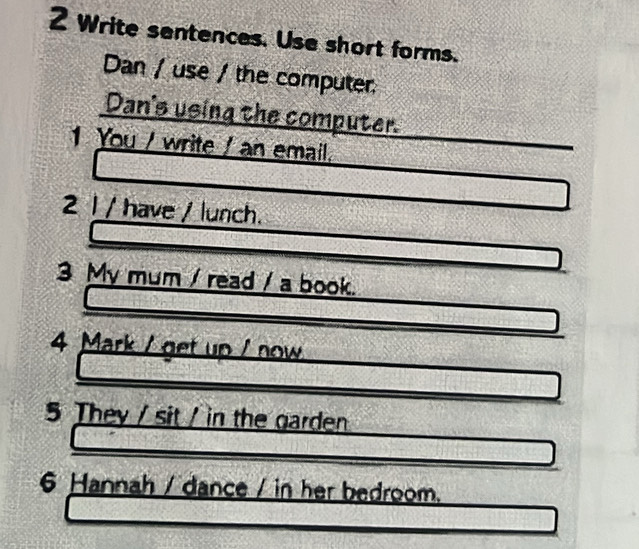 Write sentences. Use short forms. 
Dan / use / the computer 
Dan's using the computer. 
1 You / write / an email. 
2 l / have / lunch. 
3 My mum / read / a book. 
4 Mark / get up / now 
5 They / sit / in the garden 
6 Hannah / dance / in her bedroom.