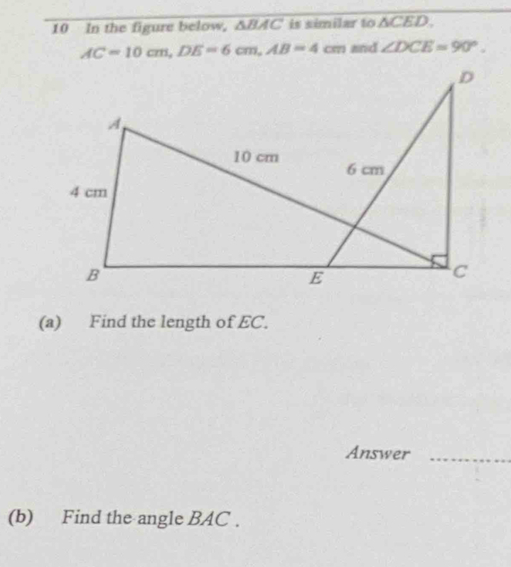 In the figure below, △ BAC is similar to △ CED.
AC=10cm, DE=6cm, AB=4cm and ∠ DCE=90°. 
(a) Find the length of EC. 
Answer_ 
(b) Find the angle BAC.