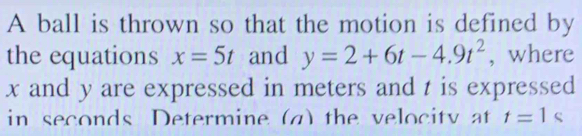 A ball is thrown so that the motion is defined by 
the equations x=5t and y=2+6t-4.9t^2 , where
x and y are expressed in meters and t is expressed 
in seconds Determine (a) the velocity at t=1s