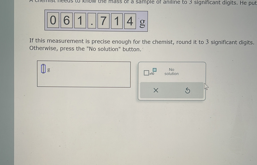 A themist needs to know the mass of a sample of aniline to 3 significant digits. He put 
If this measurement is precise enough for the chemist, round it to 3 significant digits. 
Otherwise, press the "No solution" button.
g
No
* 10 solution