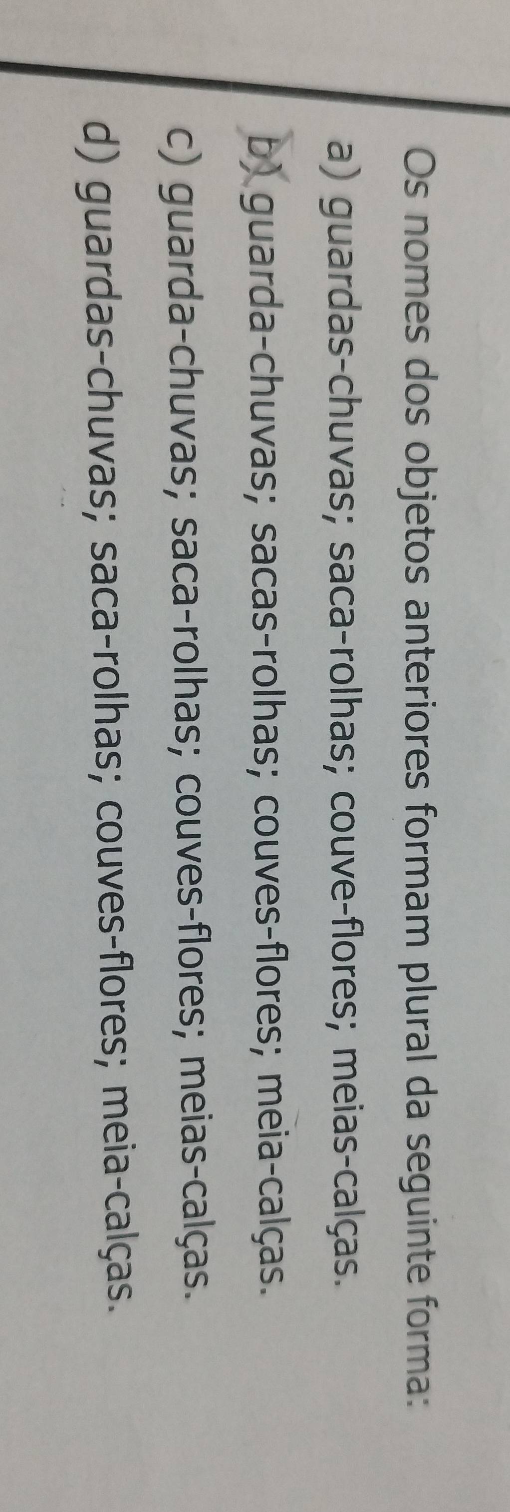 Os nomes dos objetos anteriores formam plural da seguinte forma:
a) guardas-chuvas; saca-rolhas; couve-flores; meias-calças.
b) guarda-chuvas; sacas-rolhas; couves-flores; meia-calças.
c) guarda-chuvas; saca-rolhas; couves-flores; meias-calças.
d) guardas-chuvas; saca-rolhas; couves-flores; meia-calças.