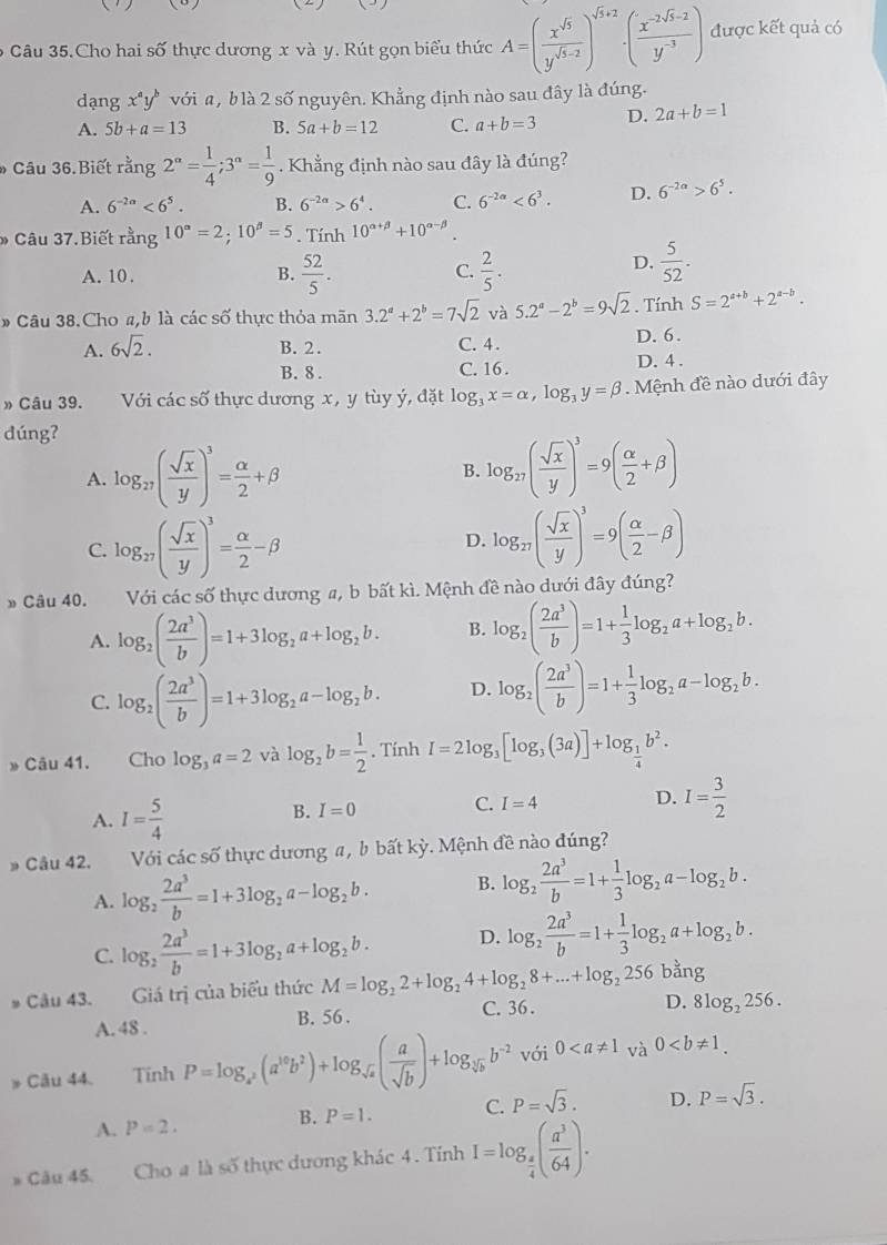 Câu 35.Cho hai số thực dương x và y. Rút gọn biểu thức A=( x^(sqrt(5))/y^(sqrt(5)-2) )^sqrt(5+2)· ( (x^(-2sqrt(5)-2))/y^(-3) ) được kết quả có
dạng x^ay^b với a, b là 2 số nguyên. Khẳng định nào sau đây là đúng.
A. 5b+a=13 B. 5a+b=12 C. a+b=3 D. 2a+b=1
* Câu 36.Biết rằn g 2^(alpha)= 1/4 ;3^(alpha)= 1/9 . Khẳng định nào sau đây là đúng?
A. 6^(-2a)<6^5. B. 6^(-2a)>6^4. C. 6^(-2a)<6^3. D. 6^(-2a)>6^5.
Câu 37.Biết rang10°=2;10^(beta)=5. Tính 10^(alpha +beta)+10^(alpha -beta).
A. 10 . B.  52/5 . C.  2/5 .
D.  5/52 .
» Câu 38.Cho a,b là các số thực thỏa mãn 3.2^a+2^b=7sqrt(2) và 5.2^a-2^b=9sqrt(2). Tính S=2^(a+b)+2^(a-b).
A. 6sqrt(2). B. 2. C. 4. D. 6.
B. 8 . C. 16 . D. 4 .
» Câu 39.    Với các số thực dương x, y tùy ý, đặt log _3x=alpha ,log _3y=beta.  Mệnh đề nào dưới đây
dúng?
A. log _27( sqrt(x)/y )^3= alpha /2 +beta B. log _27( sqrt(x)/y )^3=9( alpha /2 +beta )
C. log _27( sqrt(x)/y )^3= alpha /2 -beta log _27( sqrt(x)/y )^3=9( alpha /2 -beta )
D.
» Câu 40. Với các số thực dương a, b bất kì. Mệnh đề nào dưới đây đúng?
A. log _2( 2a^3/b )=1+3log _2a+log _2b. B. log _2( 2a^3/b )=1+ 1/3 log _2a+log _2b.
C. log _2( 2a^3/b )=1+3log _2a-log _2b. D. log _2( 2a^3/b )=1+ 1/3 log _2a-log _2b.
» Câu 41. Cho log _3a=2 và log _2b= 1/2  , Tính I=2log _3[log _3(3a)]+log _ 1/4 b^2.
A. I= 5/4 
B. I=0 C. I=4 D. I= 3/2 
» Câu 42. Với các số thực dương a, b bất kỳ. Mệnh đề nào đúng?
A. log _2 2a^3/b =1+3log _2a-log _2b. B. log _2 2a^3/b =1+ 1/3 log _2a-log _2b.
C. log _2 2a^3/b =1+3log _2a+log _2b. D. log _2 2a^3/b =1+ 1/3 log _2a+log _2b.
# Câu 43. Giá trị của biểu thức M=log _22+log _24+log _28+...+log _2256 bằng
A. 48 . B. 56. C. 36 .
D. 8log _2256.
» Câu 44. Tính P=log _a^2(a^(10)b^2)+log _sqrt(a)( a/sqrt(b) )+log _sqrt[3](b)b^(-2) vói 0 và 0
A. P=2. B. P=1. C. P=sqrt(3). D. P=sqrt(3).
* Câu 45.      Cho # là số thực dương khác 4. Tính I=log _ a/4 ( a^3/64 ).