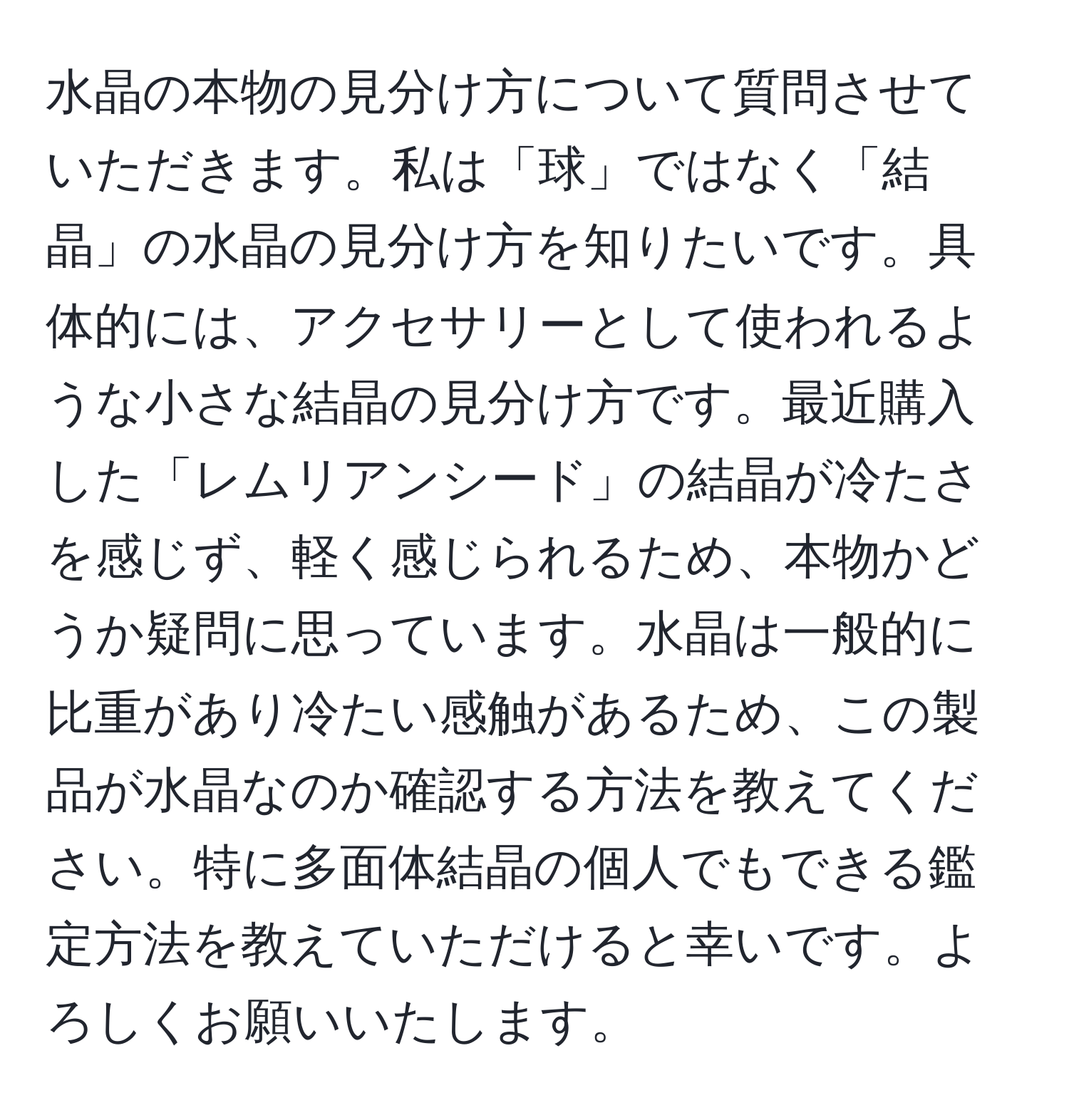 水晶の本物の見分け方について質問させていただきます。私は「球」ではなく「結晶」の水晶の見分け方を知りたいです。具体的には、アクセサリーとして使われるような小さな結晶の見分け方です。最近購入した「レムリアンシード」の結晶が冷たさを感じず、軽く感じられるため、本物かどうか疑問に思っています。水晶は一般的に比重があり冷たい感触があるため、この製品が水晶なのか確認する方法を教えてください。特に多面体結晶の個人でもできる鑑定方法を教えていただけると幸いです。よろしくお願いいたします。