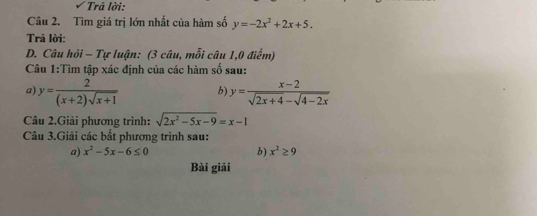 Trả lời: 
Câu 2. Tìm giá trị lớn nhất của hàm số y=-2x^2+2x+5. 
Trả lời: 
D. Câu hỏi - Tự luận: (3 câu, mỗi câu 1,0 điểm) 
Câu 1:Tìm tập xác định của các hàm số sau: 
a) y= 2/(x+2)sqrt(x+1)  y= (x-2)/sqrt(2x+4)-sqrt(4-2x) 
b) 
Câu 2.Giải phương trình: sqrt(2x^2-5x-9)=x-1
Câu 3.Giải các bất phương trình sau: 
a) x^2-5x-6≤ 0 b) x^2≥ 9
Bài giải