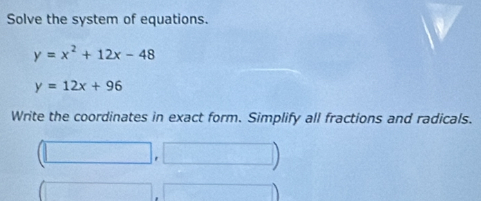 Solve the system of equations.
y=x^2+12x-48
y=12x+96
Write the coordinates in exact form. Simplify all fractions and radicals. 
□ )