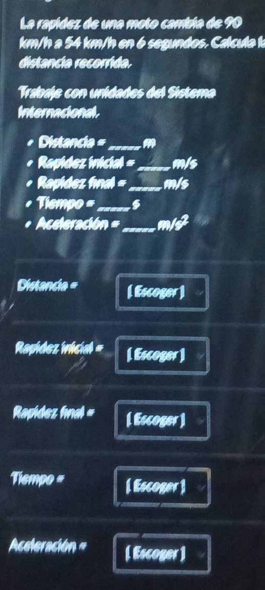 La rapídez de una moto cambía de 90
km/h a 54 km/h en 6 segundos. Calcula k
distancia recorrida. 
Trabaje con unidades del Sistema 
Internacional.
Distancia =_  M
Rapídez inicial =_ m/s
Rapidez final =_ m/s
Tiempo =_ 
Aceleración =_ m/J a 
Distancia = [ Escoger] 
Rapídez inicial = [ Escoger ] 
Rapidez fnal = [ Escoger ]
Tiempo =
[ Escoger ] 
Aceleración = [ Escoger ]