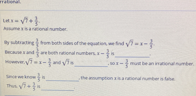 rrational. 
Let x=sqrt(7)+ 3/5 . 
Assume x is a rational number. 
By subtracting  3/5  from both sides of the equation, we find sqrt(7)=x- 3/5 . 
Because x and  3/5  are both rational numbers, x- 3/5  is_ 
. 
However, sqrt(7)=x- 3/5  and sqrt(7) is_ x- 3/5  must be an irrational number. 
, SO 
Since we know  3/5  is_ , the assumption x is a rational number is false. 
Thus, sqrt(7)+ 3/5  is_ 
.