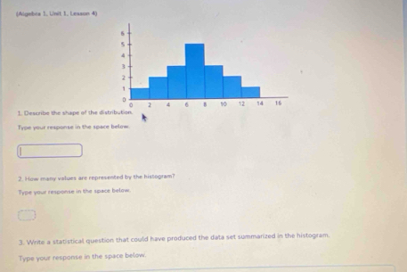 (Aigebra 1. Unit 1. Lexson 4) 
1. Describe the shape of the distribution. 
Type your response in the space below. 
2. How many values are represented by the histogram? 
Type your response in the space below. 
3. Write a statistical question that could have produced the data set summarized in the histogram. 
Type your response in the space below.