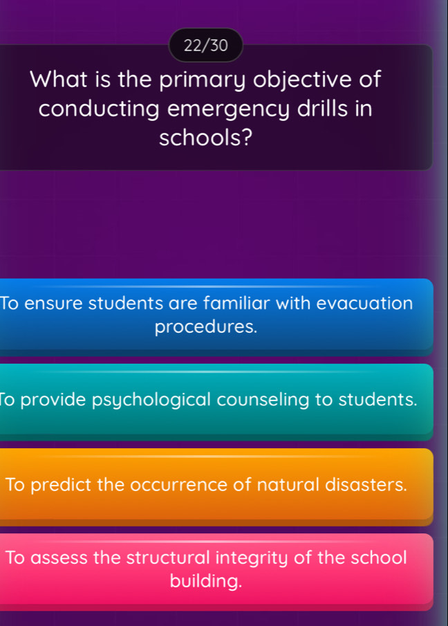 22/30
What is the primary objective of
conducting emergency drills in
schools?
To ensure students are familiar with evacuation
procedures.
To provide psychological counseling to students.
To predict the occurrence of natural disasters.
To assess the structural integrity of the school
building.