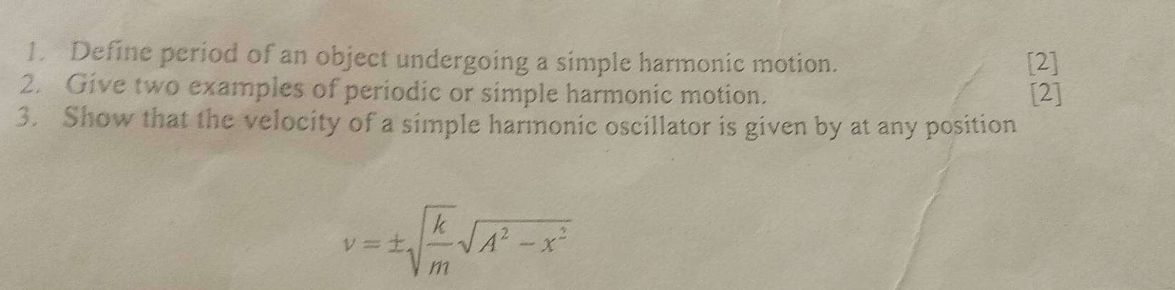 Define period of an object undergoing a simple harmonic motion. [2] 
2. Give two examples of periodic or simple harmonic motion. [2] 
3. Show that the velocity of a simple harmonic oscillator is given by at any position
v=± sqrt(frac k)msqrt(A^2-x^2)