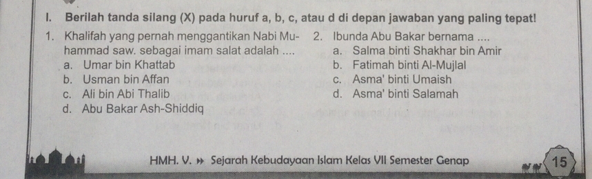 Berilah tanda silang (X) pada huruf a, b, c, atau d di depan jawaban yang paling tepat!
1. Khalifah yang pernah menggantikan Nabi Mu- 2. Ibunda Abu Bakar bernama ....
hammad saw. sebagai imam salat adalah .... a. Salma binti Shakhar bin Amir
a. Umar bin Khattab b. Fatimah binti Al-Mujlal
b. Usman bin Affan c. Asma' binti Umaish
c. Ali bin Abi Thalib d. Asma' binti Salamah
d. Abu Bakar Ash-Shiddiq
HMH. V. » Sejarah Kebudayaan Islam Kelas VII Semester Genap 15