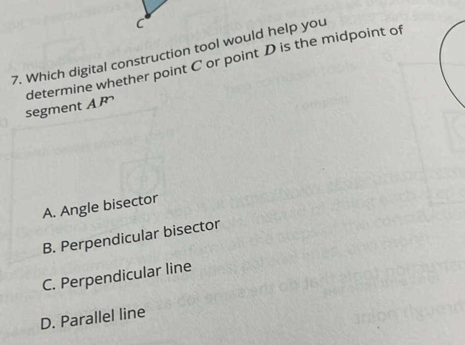 Which digital construction tool would help you
determine whether point C or point D is the midpoint of
segment AP
A. Angle bisector
B. Perpendicular bisector
C. Perpendicular line
D. Parallel line