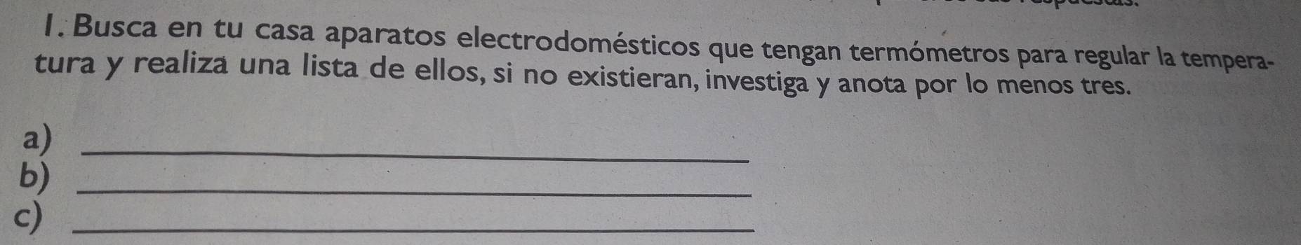 Busca en tu casa aparatos electrodomésticos que tengan termómetros para regular la tempera- 
tura y realiza una lista de ellos, si no existieran, investiga y anota por lo menos tres. 
a)_ 
b)_ 
c)_