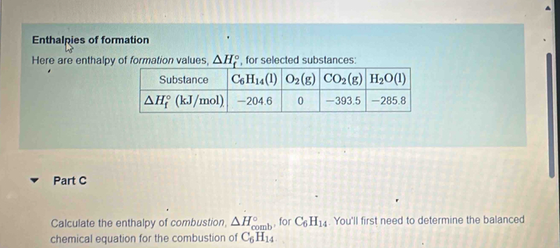 Enthalpies of formation
Here are enthalpy of formation values, △ H_f^((circ) , for selected substances:
Part C
Calculate the enthalpy of combustion, △ H_(comb)° , for C_6)H_14. You'll first need to determine the balanced
chemical equation for the combustion of C_6H_14.