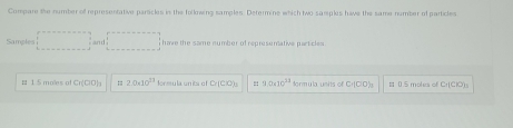 Compare the number of representative parsicles in the following samples. Determine which two sarples havs the same number of particles 
Samples □ □ have the same number of represemative p e t cl 
# 1 5 molles of Cr(ClO) :; 2.0.10^(21) formu la un its of Cr(ClO)_2 :: 9.0* 10^(13) dormula units of Cr[ClO) # 0.5 moles of C+[CK)_3