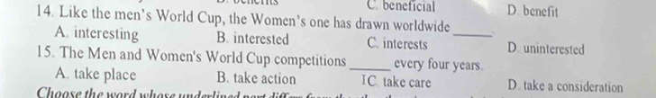 C. beneficial D. benefit
14. Like the men’s World Cup, the Women's one has drawn worldwide _.
A. interesting B. interested C. interests D. uninterested
15. The Men and Women's World Cup competitions _every four years.
A. take place B. take action IC take care D. take a consideration
Choose the word whose underline