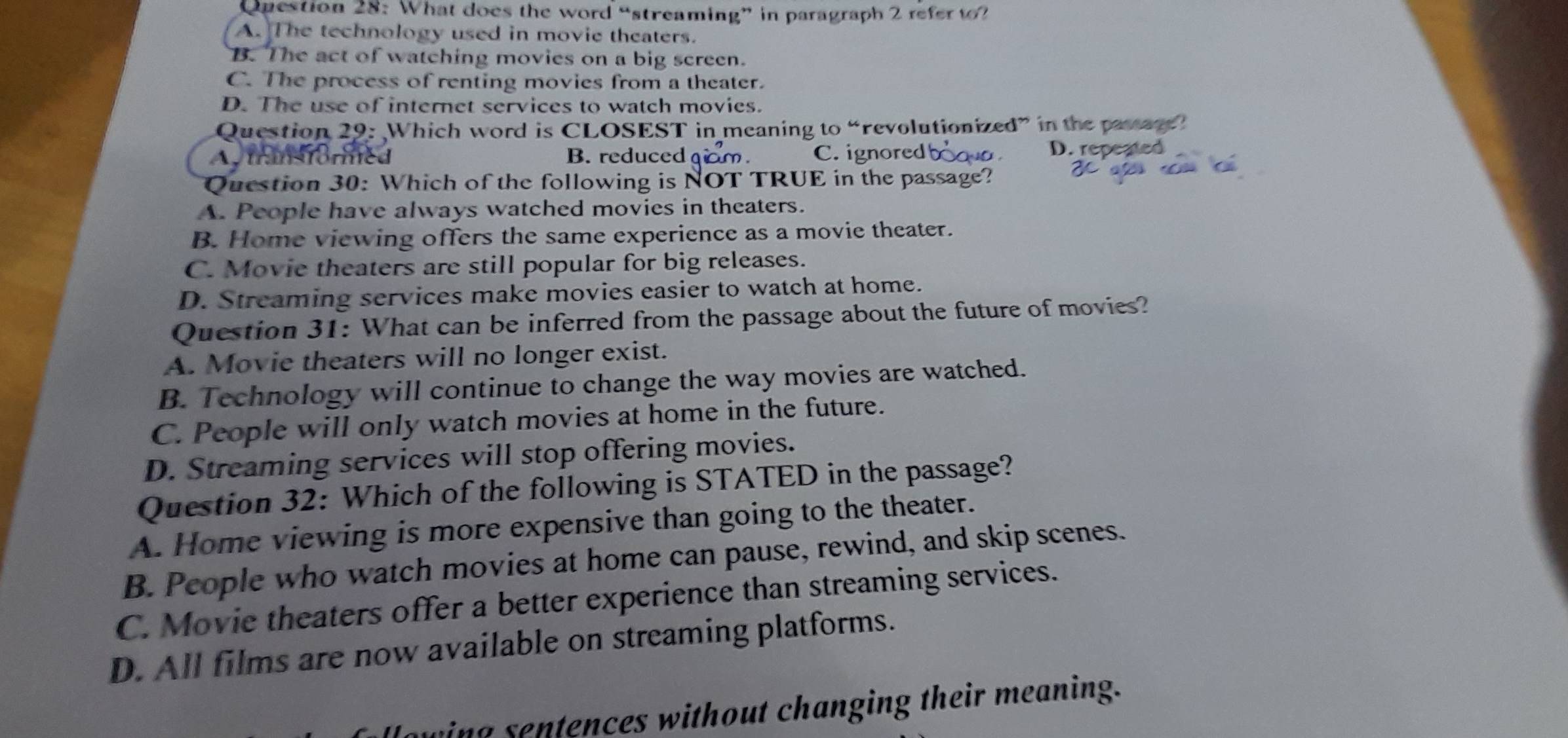 Qnestion 28: What does the word “streaming” in paragraph 2 refer t?
A. The technology used in movie theaters.
B. The act of watching movies on a big screen.
C. The process of renting movies from a theater.
D. The use of internet services to watch movies.
Question 29: Which word is CLOSEST in meaning to “revolutionized” in the passag
Autransformed B. reduced C. ignored
D. repeated
Question 30: Which of the following is NOT TRUE in the passage?
A. People have always watched movies in theaters.
B. Home viewing offers the same experience as a movie theater.
C. Movie theaters are still popular for big releases.
D. Streaming services make movies easier to watch at home.
Question 31: What can be inferred from the passage about the future of movies?
A. Movie theaters will no longer exist.
B. Technology will continue to change the way movies are watched.
C. People will only watch movies at home in the future.
D. Streaming services will stop offering movies.
Question 32: Which of the following is STATED in the passage?
A. Home viewing is more expensive than going to the theater.
B. People who watch movies at home can pause, rewind, and skip scenes.
C. Movie theaters offer a better experience than streaming services.
D. All films are now available on streaming platforms.
ing sentences without changing their meaning.