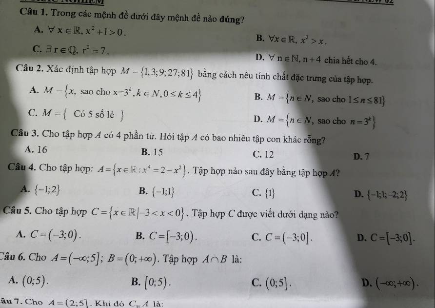 Trong các mệnh đề dưới đây mệnh đề nào đúng?
A. forall x∈ R,x^2+1>0.
B. forall x∈ R,x^2>x.
C. exists r∈ Q,r^2=7. D. forall n∈ N,n+4 chia hết cho 4.
Câu 2. Xác định tập hợp M= 1;3;9;27;81 bằng cách nêu tính chất đặc trưng của tập hợp.
A. M= x, sao cho x=3^k,k∈ N,0≤ k≤ 4 M= n∈ N , sao cho 1≤ n≤ 81
B.
C. M= Có 5 số lẻ  M= n∈ N , sao cho n=3^k
D.
Câu 3. Cho tập hợp A có 4 phần tử. Hỏi tập A có bao nhiêu tập con khác rỗng?
A. 16 B. 15 C. 12 D. 7
Câu 4. Cho tập hợp: A= x∈ R:x^4=2-x^2. Tập hợp nào sau đây bằng tập hợp ?
A.  -1;2 B.  -1;1 C.  1 D.  -1;1;-2;2
Câu 5. Cho tập hợp C= x∈ R|-3 Tập hợp C được viết dưới dạng nào?
A. C=(-3;0). B. C=[-3;0). C. C=(-3;0]. D. C=[-3;0].
Câu 6. Cho A=(-∈fty ;5];B=(0;+∈fty ). Tập hợp A∩ B là:
A. (0;5). B. [0;5). C. (0;5]. D. (-∈fty ;+∈fty ).
âu 7. Cho A=(2;5]. Khi đó C_wA là: