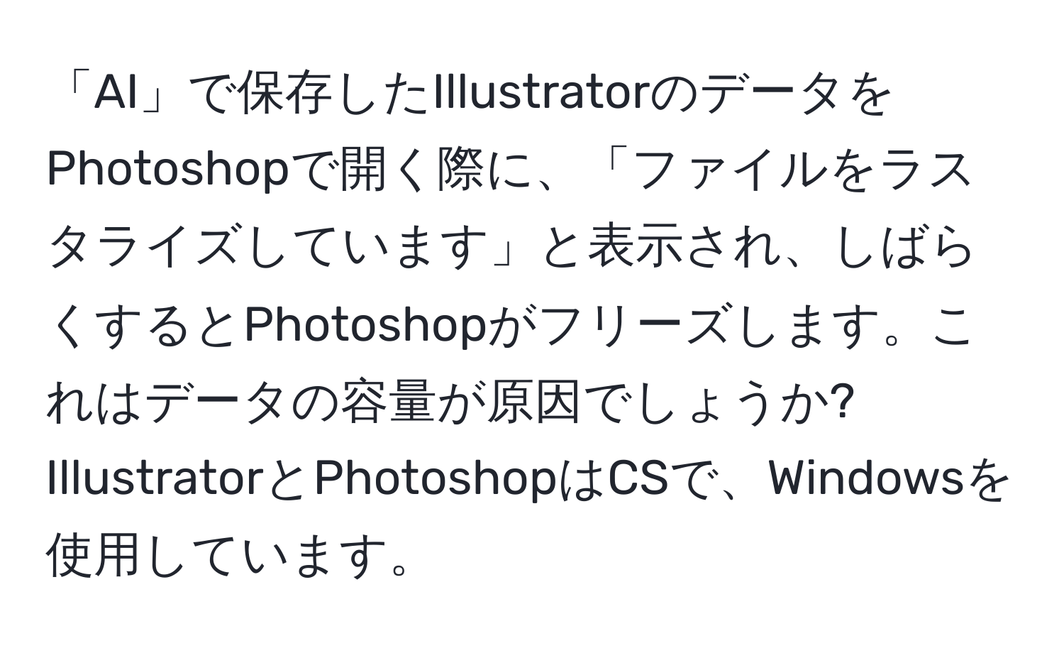 「AI」で保存したIllustratorのデータをPhotoshopで開く際に、「ファイルをラスタライズしています」と表示され、しばらくするとPhotoshopがフリーズします。これはデータの容量が原因でしょうか? IllustratorとPhotoshopはCSで、Windowsを使用しています。