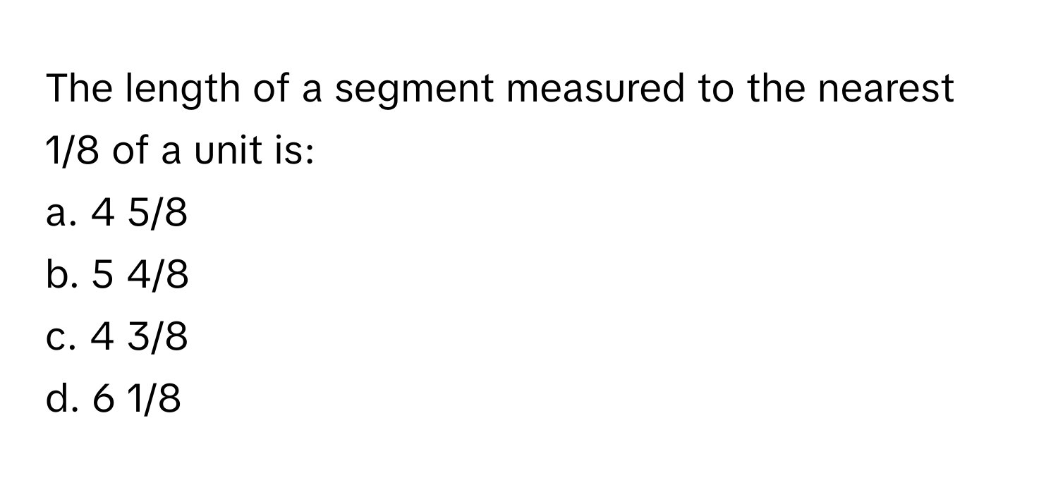 The length of a segment measured to the nearest 1/8 of a unit is:

a. 4 5/8
b. 5 4/8
c. 4 3/8
d. 6 1/8