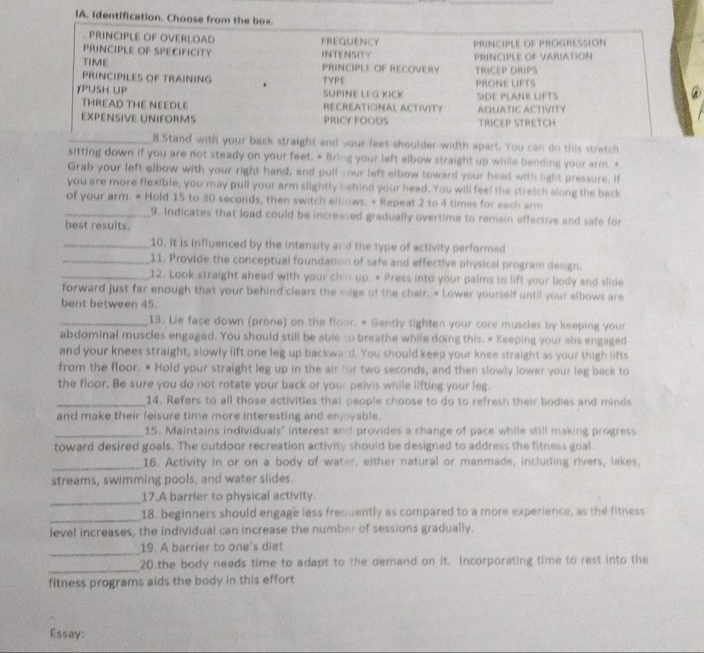 IA. Identification. Choose from the box.
PRINCIPLE OF OVERLOAD FREQuEncy
PRINCIPLE OF SPECIFICITY INTENSITY PRINCIPLE OF PROGRESSION
PRINCIplE of VArIAtioN
TIME PRINCIPLE OF RECOVERY TRICEP DRIPS
PRINCIPILES OF TRAINING TYPE PRONE LIFTS
YPUSH UP SUPINE LEG KICK SIDE PLANK LIFTS
THREAD THE NEEDLE RECREATIONAL ACTIVITY AQUATIC ACTIVITY
EXPENSIVE UNIFORMS PRICY FOODS TRICEP STRETCH
_8.5tand with your back straight and your feet shoulder-width apart. You can do this stretch
sitting down if you are not steady on your feet. # Bring your left elbow straight up while bending your arm. *
Grab your left elbow with your right hand, and pull your left elbow toward your head with light pressure. If
you are more flexible, you may pull your arm slightly behind your head. You will feel the stretch along the back
of your arm. • Hold 15 to 30 seconds, then switch elbows. • Repeat 2 to 4 times for each arm
_9. Indicates that load could be incressed gradually overtime to remain effective and safe for
best resuits.
_10. It is influenced by the intensity and the type of activity performed
_11. Provide the conceptual foundation of safe and effective physical program design.
_12. Look straight ahead with your chin up. # Press into your palms to lift your body and slide
forward just far enough that your behind clears the cdge of the chair. - Lower yourself until your elbows are
bent between 45.
_13. Lie face down (prone) on the floor. * Gently tighten your core muscles by keeping your
abdominal muscles engaged. You should still be able to breathe while doing this. # Keeping your abs engaged
and your knees straight, slowly lift one leg up backward. You should keep your knee straight as your thigh lifts
from the floor. • Hold your straight leg up in the air for two seconds, and then slowly lower your leg back to
the floor. Be sure you do not rotate your back or your peivis while lifting your leg.
_14. Refers to all those activities that people choose to do to refresh their bodies and minds
and make their leisure time more interesting and enjoyable.
_15. Maintains individuals’ interest and provides a change of pace while still making progress
toward desired goals. The outdoor recreation activity should be designed to address the fitness goal.
_16. Activity in or on a body of water, either natural or manmade, including rivers, lakes,
streams, swimming pools, and water slides.
_17.A barrier to physical activity.
_18. beginners should engage less frequently as compared to a more experience, as the fitness
level increases, the individual can increase the number of sessions gradually.
_
19. A barrier to one's diet
_
20.the body needs time to adapt to the demand on it. Incorporating time to rest into the
fitness programs aids the body in this effort
Essay: