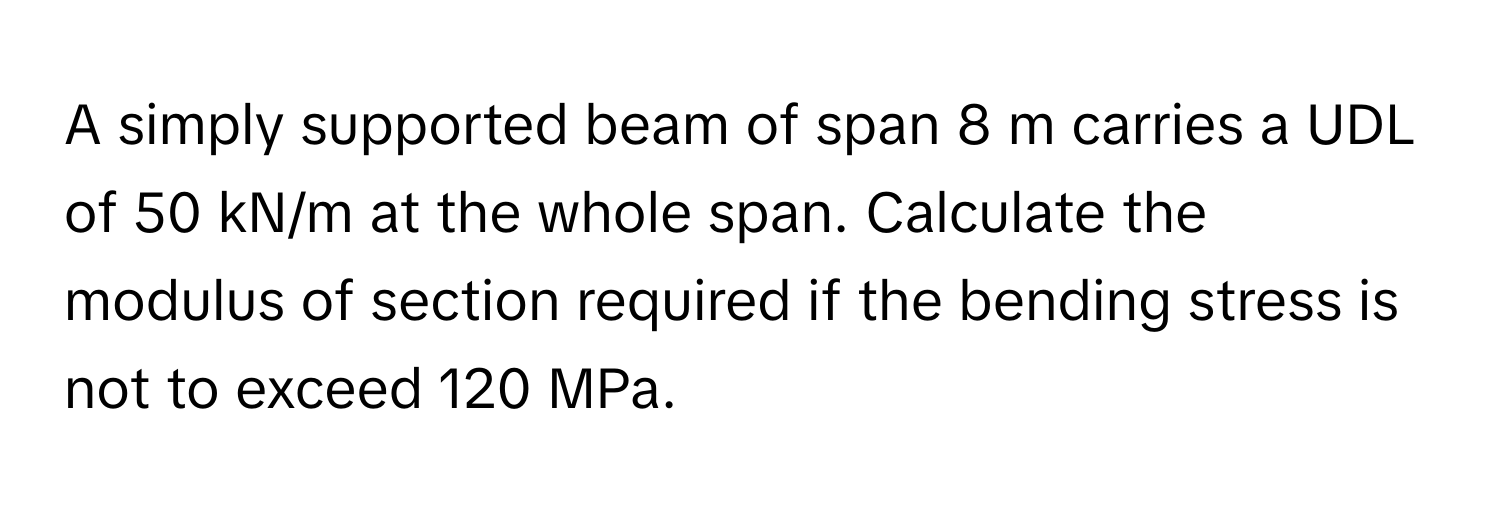 A simply supported beam of span 8 m carries a UDL of 50 kN/m at the whole span. Calculate the modulus of section required if the bending stress is not to exceed 120 MPa.