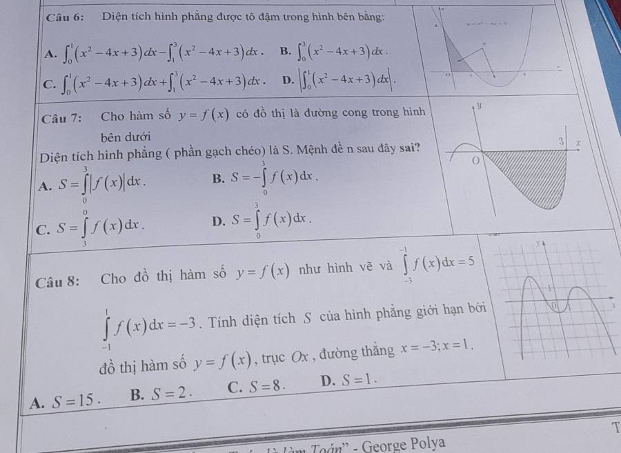 Diện tích hình phẳng được tô đậm trong hình bên bằng:
1
A. ∈t _0^(1(x^2)-4x+3)dx-∈t _1^(3(x^2)-4x+3)dx. B. ∈t _0^(3(x^2)-4x+3)dx.
C. ∈t _0^(1(x^2)-4x+3)dx+∈t _1^(3(x^2)-4x+3)dx. D. |∈t _0^(1(x^2)-4x+3)dx|. 
:
Câu 7: Cho hàm số y=f(x) có đồ thị là đường cong trong hình
bên dưới
Diện tích hình phẳng ( phần gạch chéo) là S. Mệnh đề n sau đây sai?
A. S=∈tlimits _0^3|f(x)|dx. B. S=-∈tlimits _0^3f(x)dx.
C. S=∈tlimits _3^0f(x)dx. D. S=∈tlimits _0^3f(x)dx. 
Câu 8: Cho đồ thị hàm số y=f(x) như hình vẽ và ∈tlimits _(-3)^(-1)f(x)dx=5
∈tlimits _(-1)^1f(x)dx=-3. Tính diện tích S của hình phẳng giới hạn bởi
đồ thị hàm số y=f(x) , trục Ox , đường thắng x=-3; x=1.
A. S=15. B. S=2. C. S=8. D. S=1. 
T
* Toán' - George Polya