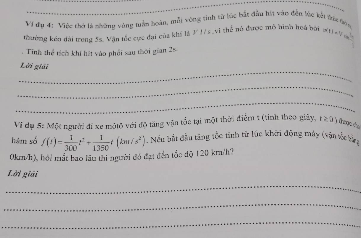 Ví dụ 4: Việc thờ là những vòng tuần hoàn, mỗi vòng tính từ lúc bắt đầu hít vào đến lúc kết thúc thờn 
thường kéo dài trong 5s. Vận tốc cực đại của khí là V1/s , vì thế nó được mô hình hoá bởi o(t)=Vsin  3π /4 
Tính thể tích khí hít vào phổi sau thời gian 2s. 
_ 
Lời giải 
_ 
_ 
Ví dụ 5: Một người đi xe mộtô với độ tăng vận tốc tại một thời điểm t (tính theo giây, t≥ 0) được cho 
hàm số f(t)= 1/300 t^2+ 1/1350 t(km/s^2). Nếu bắt đầu tăng tốc tính từ lúc khởi động máy (vận tốc bằng
0km/h), hỏi mất bao lâu thì người đó đạt đến tốc độ 120 km/h? 
Lời giải 
_ 
_ 
_