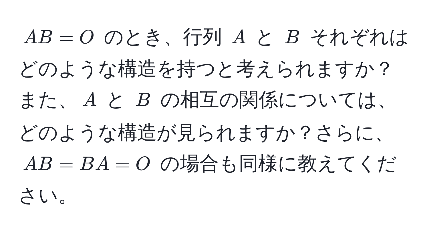 $AB = O$ のとき、行列 $A$ と $B$ それぞれはどのような構造を持つと考えられますか？また、$A$ と $B$ の相互の関係については、どのような構造が見られますか？さらに、$AB = BA = O$ の場合も同様に教えてください。