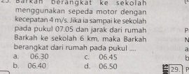 Barkán Bérangkat ke sekolah
menggunakan sepeda motor dengan
kecepatan 4 m/s. Jika ia sampai ke sekolah
pada pukul 07.05 dan jarak dari rumah P
Barkah ke sekolah 6 km, maka Barkah N
berangkat dari rumah pada pukul .... a
a. 06.30 c. 06.45 h
b. 06.40 d. 06.50 29. | p