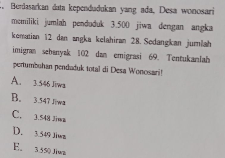 Berdasarkan data kependudukan yang ada, Desa wonosari
memiliki jumlah penduduk 3.500 jiwa dengan angka
kematian 12 dan angka kelahiran 28. Sedangkan jumlah
imigran sebanyak 102 dan emigrasi 69. Tentukanlah
pertumbuhan penduduk total di Desa Wonosari!
A. 3.546 Jiwa
B. 3.547 Jiwa
C. 3.548 Jiwa
D. 3.549 Jiwa
E. 3.550 Jiwa