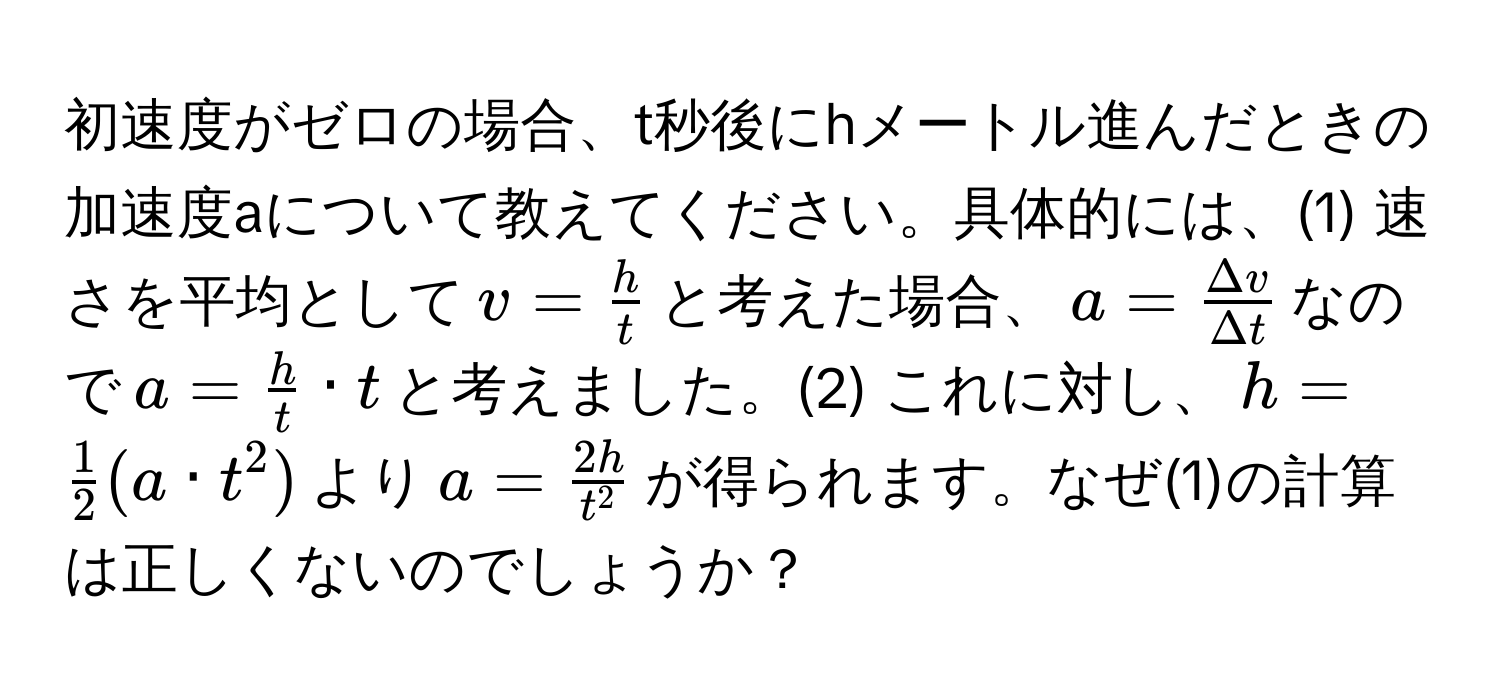 初速度がゼロの場合、t秒後にhメートル進んだときの加速度aについて教えてください。具体的には、(1) 速さを平均として$v =  h/t $と考えた場合、$a =  Delta v/Delta t $なので$a =  h/t  · t$と考えました。(2) これに対し、$h =  1/2 (a · t^(2)$より$a = frac2h)t^2$が得られます。なぜ(1)の計算は正しくないのでしょうか？