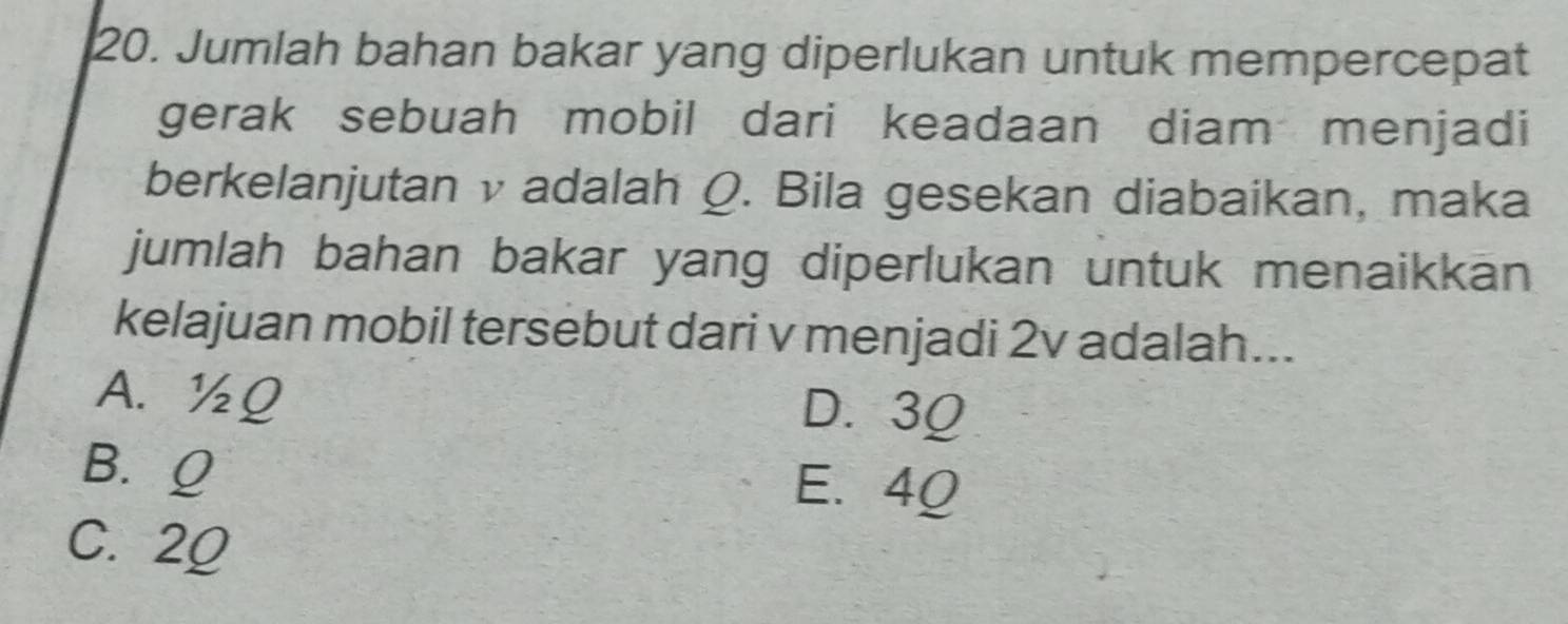 Jumlah bahan bakar yang diperlukan untuk mempercepat
gerak sebuah mobil dari keadaan diam menjadi
berkelanjutan v adalah Q. Bila gesekan diabaikan, maka
jumlah bahan bakar yang diperlukan untuk menaikkan
kelajuan mobil tersebut dari v menjadi 2v adalah...
A. ½Q D. 3Ω
B. Q E. 40
C. 20