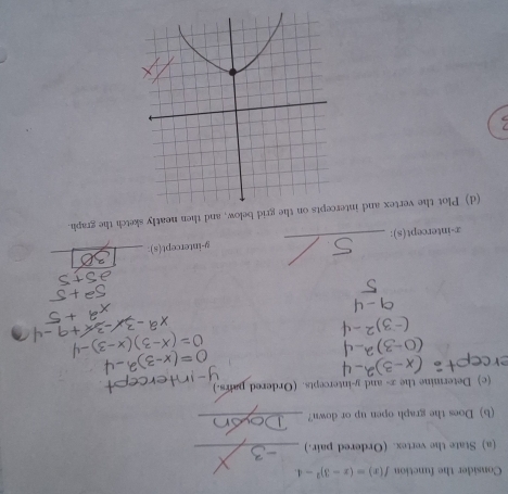 Consider the function f(x)=(x-3)^2-4. 
(a) State the vertex. (Ordered pair.)_ 
(b) Does the graph open up or down?_ 
(c) Determine the x - and y-intercepts. (Ordered pairs.) 
x-intercept(s): _ 9 -intercept(s):_ 
(d) Plot the vertex and intets on the grid below, and then neatly sketch the graph.