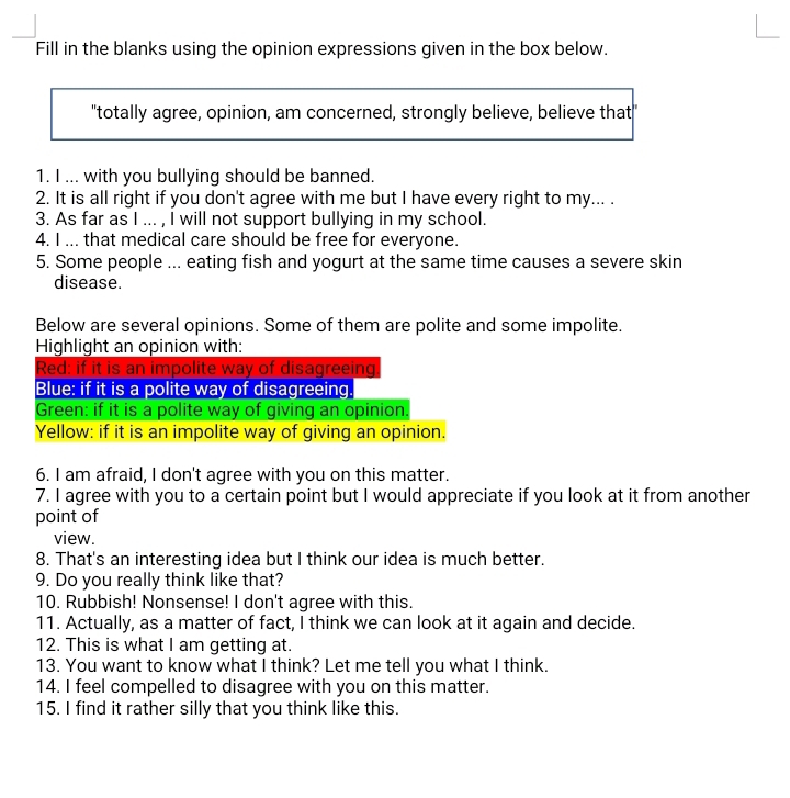 Fill in the blanks using the opinion expressions given in the box below. 
"totally agree, opinion, am concerned, strongly believe, believe that" 
1. I ... with you bullying should be banned. 
2. It is all right if you don't agree with me but I have every right to my... . 
3. As far as I ... , I will not support bullying in my school. 
4. I ... that medical care should be free for everyone. 
5. Some people ... eating fish and yogurt at the same time causes a severe skin 
disease. 
Below are several opinions. Some of them are polite and some impolite. 
Highlight an opinion with: 
Red: if it is an impolite way of disagreeing 
Blue: if it is a polite way of disagreeing. 
Green: if it is a polite way of giving an opinion. 
Yellow: if it is an impolite way of giving an opinion. 
6. I am afraid, I don't agree with you on this matter. 
7. I agree with you to a certain point but I would appreciate if you look at it from another 
point of 
view. 
8. That's an interesting idea but I think our idea is much better. 
9. Do you really think like that? 
10. Rubbish! Nonsense! I don't agree with this. 
11. Actually, as a matter of fact, I think we can look at it again and decide. 
12. This is what I am getting at. 
13. You want to know what I think? Let me tell you what I think. 
14. I feel compelled to disagree with you on this matter. 
15. I find it rather silly that you think like this.