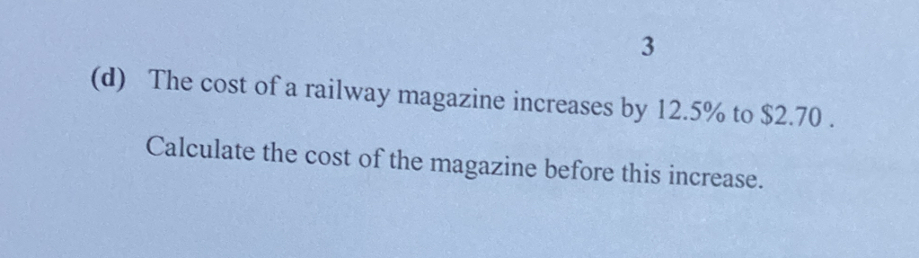 3 
(d) The cost of a railway magazine increases by 12.5% to $2.70. 
Calculate the cost of the magazine before this increase.