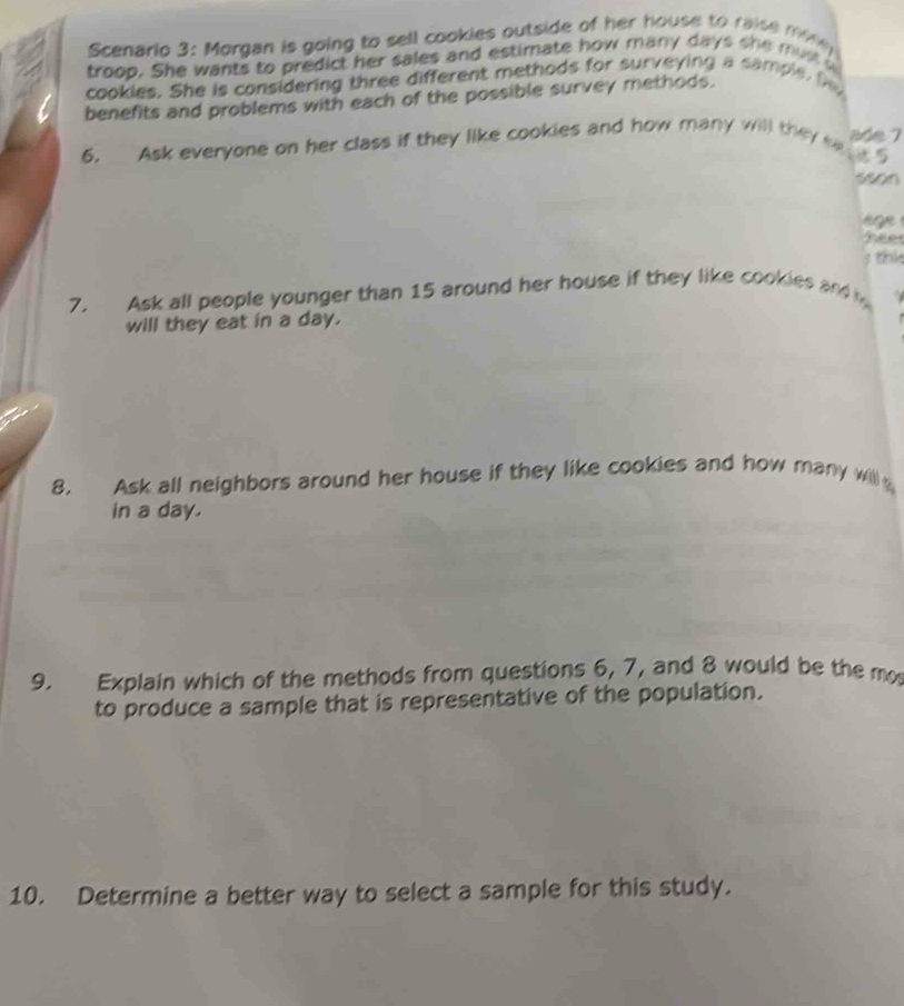 Scenario 3: Morgan is going to sell cookies outside of her house to raise mofe 
troop. She wants to predict her sales and estimate how many days she must a 
cookies. She is considering three different methods for surveying a sample. f 
benefits and problems with each of the possible survey methods. 
6. Ask everyone on her class if they like cookies and how many will they e 9 ade 7
35o0 
noe 
fee 
; thi 
7. Ask all people younger than 15 around her house if they like cookies and 
will they eat in a day. 
8. Ask all neighbors around her house if they like cookies and how many will 
in a day. 
9. Explain which of the methods from questions 6, 7, and 8 would be the m 
to produce a sample that is representative of the population. 
10. Determine a better way to select a sample for this study.