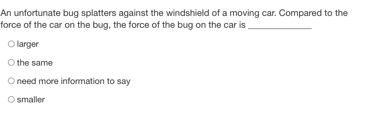 An unfortunate bug splatters against the windshield of a moving car. Compared to the
force of the car on the bug, the force of the bug on the car is_
larger
the same
need more information to say
smaller