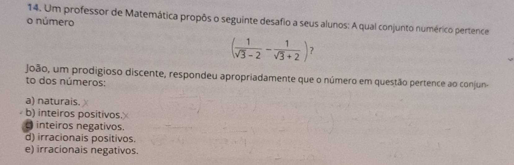 Um professor de Matemática propôs o seguinte desafio a seus alunos: A qual conjunto numérico pertence
o número
( 1/sqrt(3)-2 - 1/sqrt(3)+2 ) ?
João, um prodigioso discente, respondeu apropriadamente que o número em questão pertence ao conjun-
to dos números:
a) naturais.
b) inteiros positivos.
inteiros negativos.
d) irracionais positivos.
e) irracionais negativos.